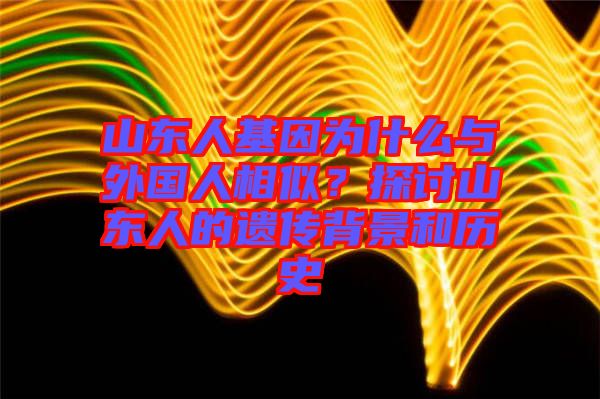 山東人基因為什么與外國人相似？探討山東人的遺傳背景和歷史