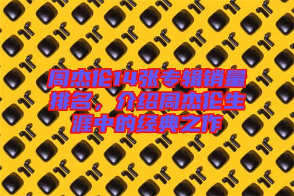 周杰倫14張專輯銷量排名,介紹周杰倫生涯中的經(jīng)典之作