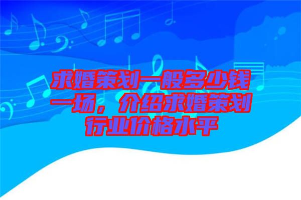 求婚策劃一般多少錢一場，介紹求婚策劃行業價格水平