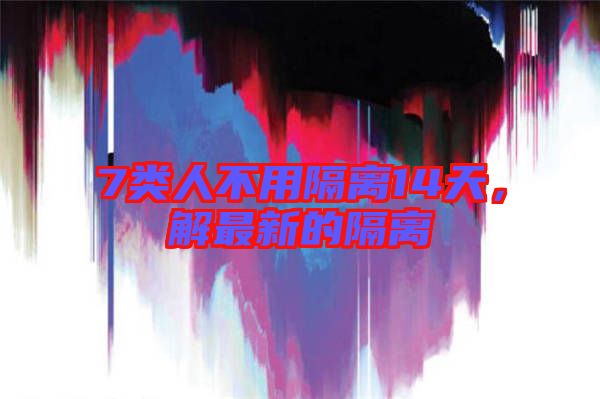 7類人不用隔離14天，解最新的隔離