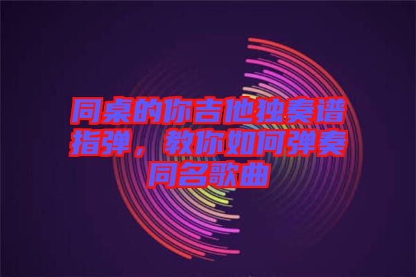 同桌的你吉他獨奏譜指彈，教你如何彈奏同名歌曲