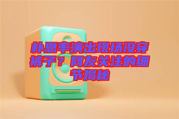樸恩率演出現(xiàn)場沒穿褲子?網(wǎng)友關注的細節(jié)揭秘
