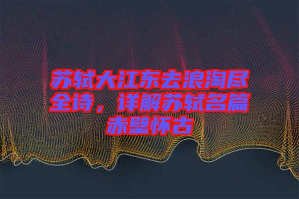 蘇軾大江東去浪淘盡全詩(shī)，詳解蘇軾名篇赤壁懷古