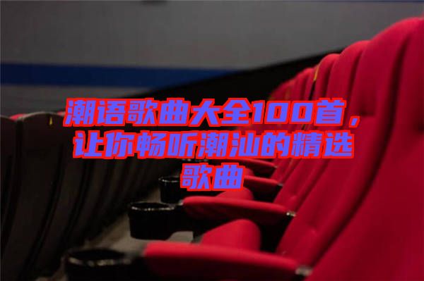 潮語歌曲大全100首，讓你暢聽潮汕的精選歌曲
