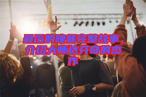 最后的晚餐完整故事,介紹大師達芬奇的杰作
