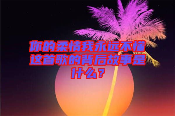 你的柔情我永遠不懂這首歌的背后故事是什么?