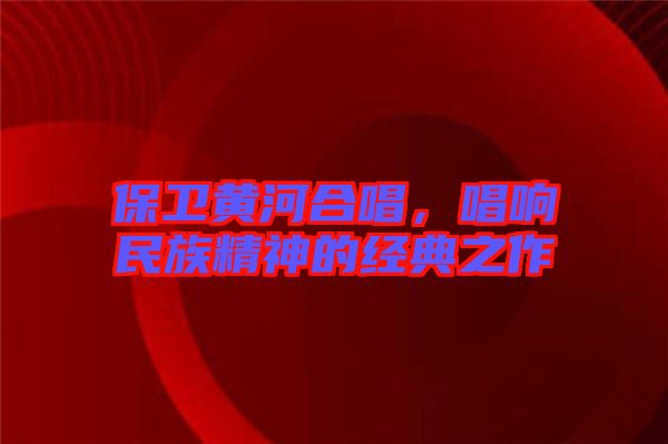 保衛(wèi)黃河合唱,唱響民族精神的經(jīng)典之作