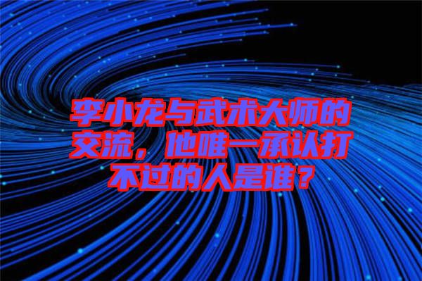 李小龍與武術(shù)大師的交流,他唯一承認(rèn)打不過(guò)的人是誰(shuí)?