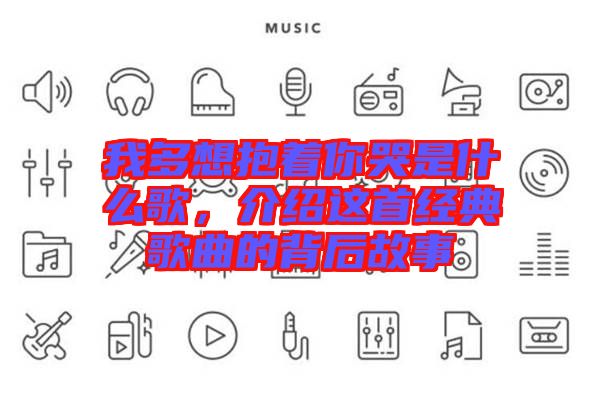 我多想抱著你哭是什么歌,介紹這首經(jīng)典歌曲的背后故事
