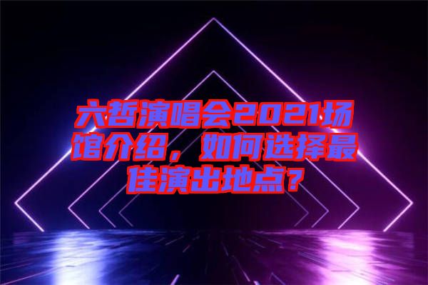六哲演唱會2021場館介紹，如何選擇最佳演出地點？