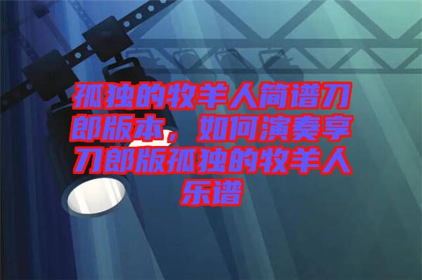 孤獨的牧羊人簡譜刀郎版本，如何演奏享刀郎版孤獨的牧羊人樂譜