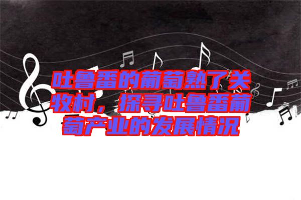 吐魯番的葡萄熟了關牧村,探尋吐魯番葡萄產業的發展情況