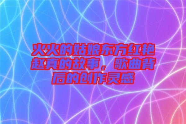 火火的姑娘東方紅艷趙真的故事,歌曲背后的創(chuàng)作靈感