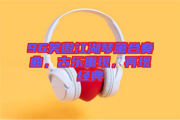 96笑傲江湖琴簫合奏曲，古樂重現，再現經典