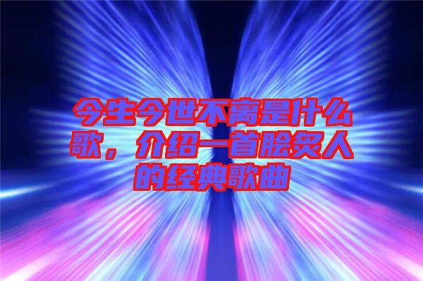 今生今世不離是什么歌，介紹一首膾炙人的經典歌曲