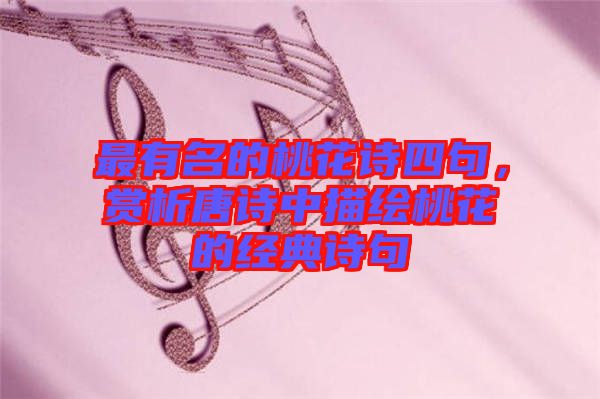最有名的桃花詩四句,賞析唐詩中描繪桃花的經(jīng)典詩句