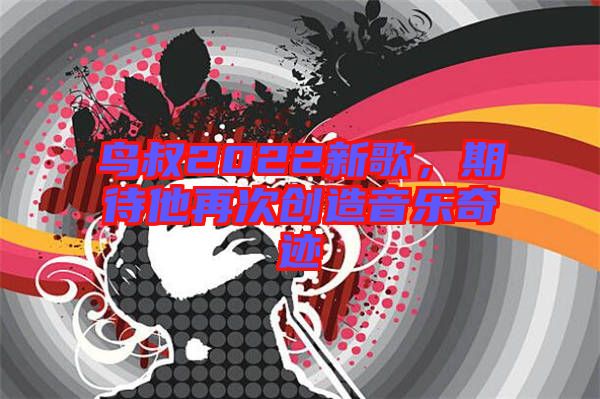 鳥叔2022新歌,期待他再次創(chuàng)造音樂奇跡