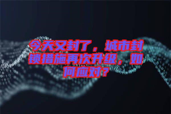今天又封了，城市封鎖措施再次升級，如何應對？