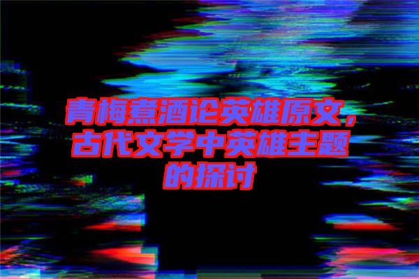 青梅煮酒論英雄原文,古代文學(xué)中英雄主題的探討