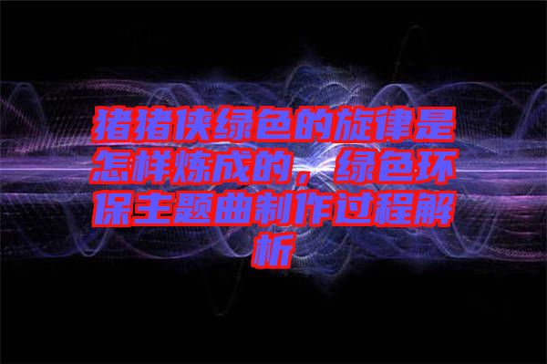 豬豬俠綠色的旋律是怎樣煉成的，綠色環保主題曲制作過程解析