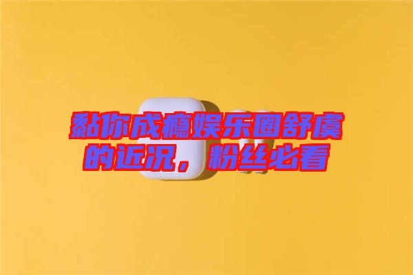 黏你成癮娛樂圈舒虞的近況，粉絲必看