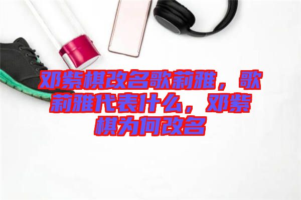 鄧紫棋改名歌莉雅，歌莉雅代表什么，鄧紫棋為何改名