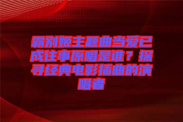 霸別姬主題曲當(dāng)愛(ài)已成往事原唱是誰(shuí)？探尋經(jīng)典電影插曲的演唱者