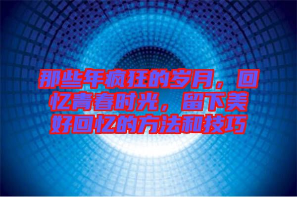 那些年瘋狂的歲月，回憶青春時光，留下美好回憶的方法和技巧