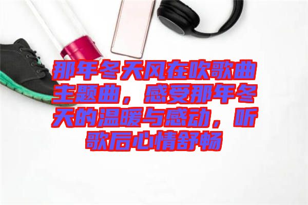 那年冬天風(fēng)在吹歌曲主題曲,感受那年冬天的溫暖與感動,聽歌后心情舒暢
