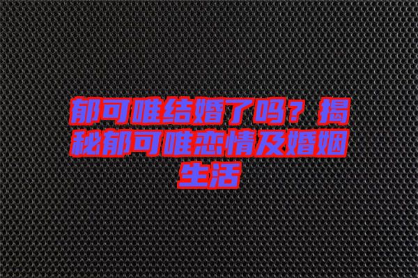 郁可唯結(jié)婚了嗎?揭秘郁可唯戀情及婚姻生活