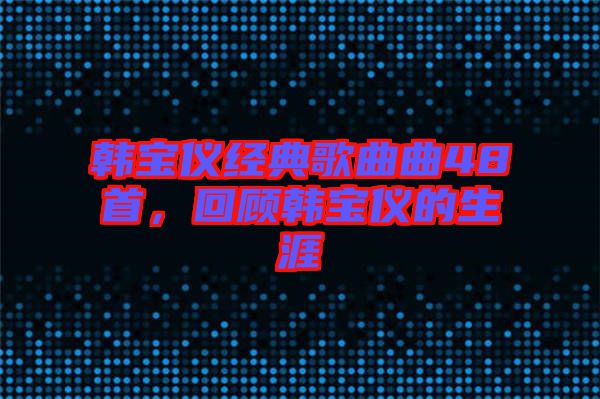 韓寶儀經典歌曲曲48首,回顧韓寶儀的生涯