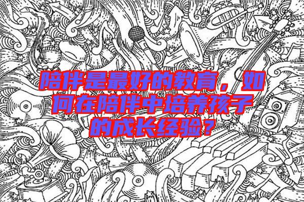 陪伴是最好的教育,如何在陪伴中培養(yǎng)孩子的成長經(jīng)驗?