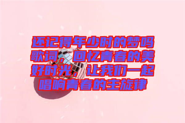 還記得年少時的夢嗎歌詞,回憶青春的美好時光,讓我們一起唱響青春的主旋律