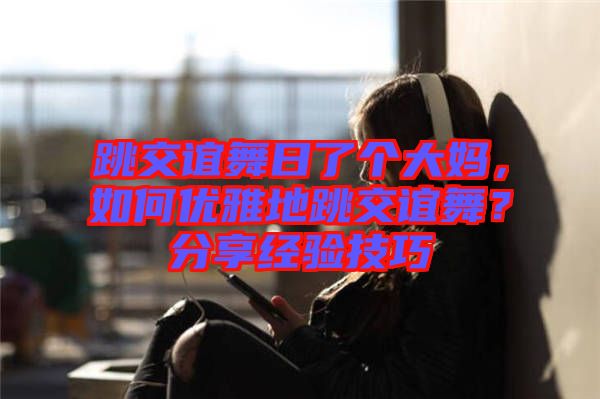 跳交誼舞日了個大媽，如何優雅地跳交誼舞？分享經驗技巧