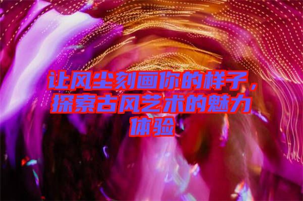 讓風塵刻畫你的樣子,探索古風藝術的魅力體驗