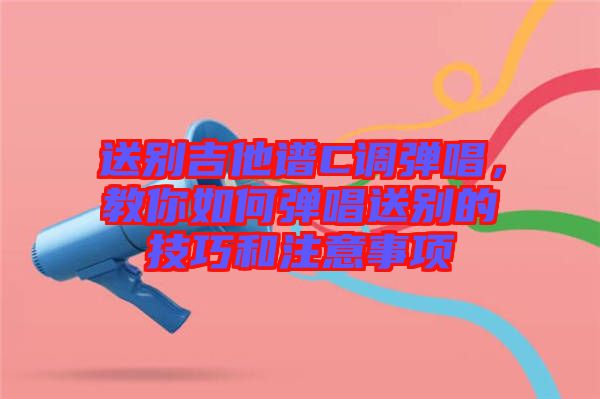 送別吉他譜C調(diào)彈唱,教你如何彈唱送別的技巧和注意事項