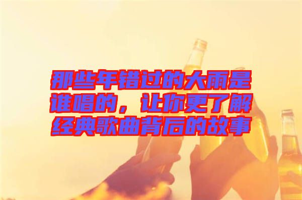 那些年錯(cuò)過(guò)的大雨是誰(shuí)唱的,讓你更了解經(jīng)典歌曲背后的故事
