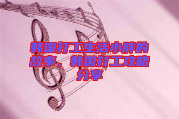韓國(guó)打工生活小胖的故事,韓國(guó)打工攻略分享