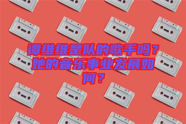 譚維維是隊的歌手嗎？她的音樂事業(yè)發(fā)展如何？