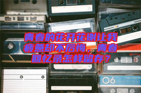 青春的花開花謝讓我疲憊卻不后悔,青春回憶錄怎樣留存?