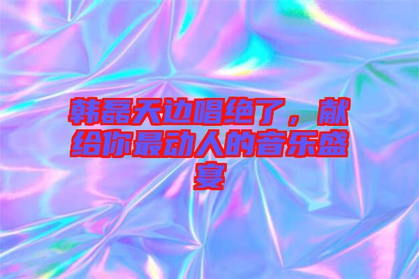 韓磊天邊唱絕了,獻(xiàn)給你最動人的音樂盛宴