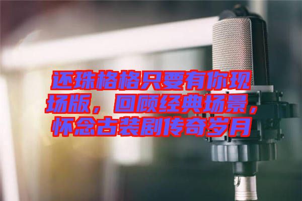 還珠格格只要有你現場版，回顧經典場景，懷念古裝劇傳奇歲月