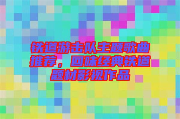 鐵道游擊隊(duì)主題歌曲推薦,回味經(jīng)典鐵道題材影視作品