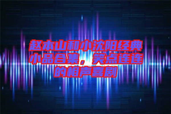 趙本山和小沈陽經典小品合集，笑點連連的相聲喜劇