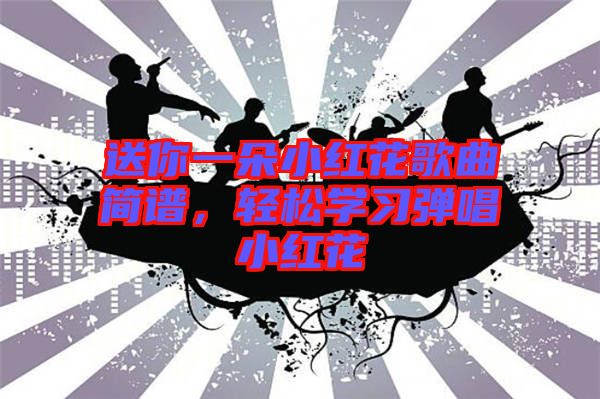 送你一朵小紅花歌曲簡(jiǎn)譜,輕松學(xué)習(xí)彈唱小紅花