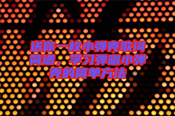 送你一枚小彈殼歌詞簡譜,學習彈唱小彈殼的簡單方法