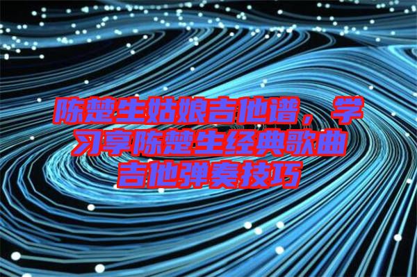 陳楚生姑娘吉他譜,學(xué)習(xí)享陳楚生經(jīng)典歌曲吉他彈奏技巧