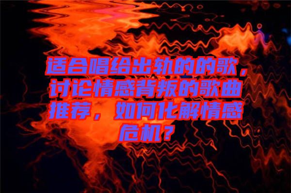 適合唱給出軌的的歌,討論情感背叛的歌曲推薦,如何化解情感危機(jī)?