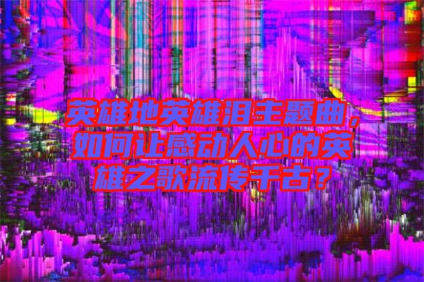 英雄地英雄淚主題曲,如何讓感動(dòng)人心的英雄之歌流傳千古?