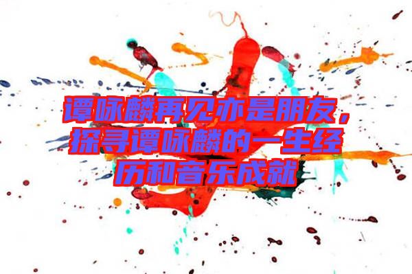 譚詠麟再見亦是朋友,探尋譚詠麟的一生經歷和音樂成就